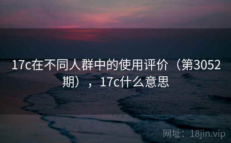 17c在不同人群中的使用评价(第3052期),17c什么意思 17c在不同人群中的使用评价(第3052期),17c什么意思