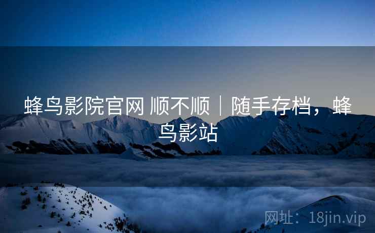 蜂鸟影院官网 顺不顺｜随手存档，蜂鸟影站
