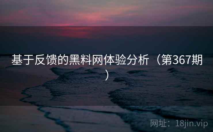 基于反馈的黑料网体验分析（第367期）