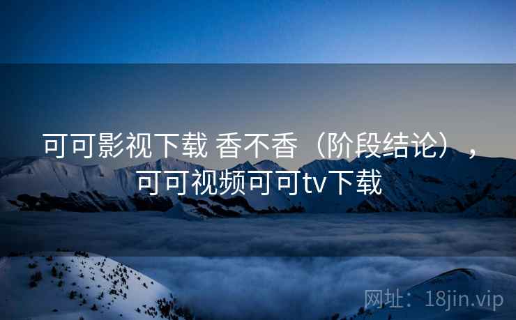 可可影视下载 香不香（阶段结论），可可视频可可tv下载