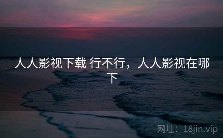 人人影视下载 行不行,人人影视在哪下 人人影视下载 行不行,人人影视在哪下