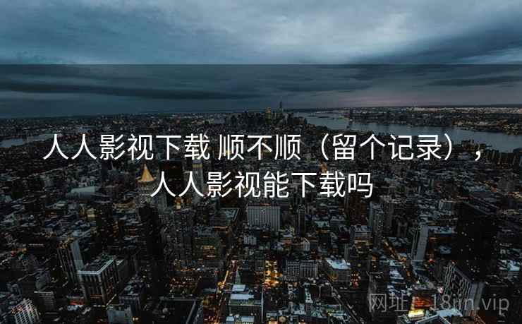 人人影视下载 顺不顺(留个记录),人人影视能下载吗 人人影视下载 顺不顺(留个记录),人人影视能下载吗