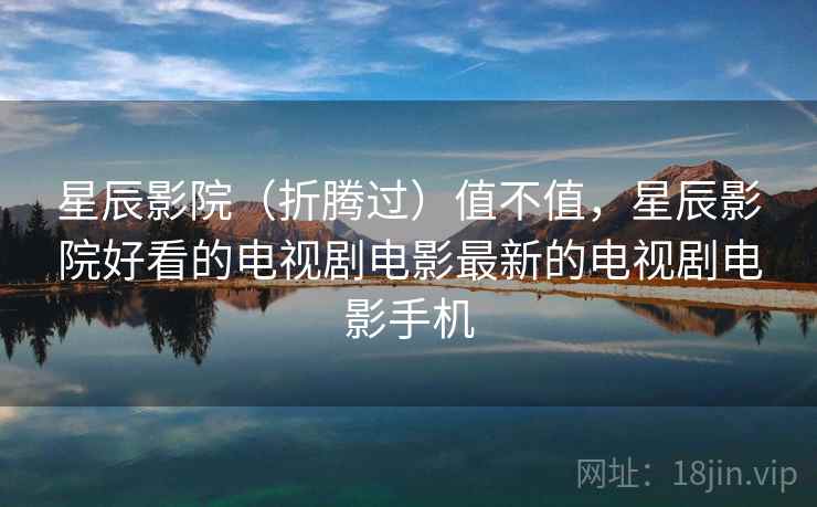 星辰影院(折腾过)值不值,星辰影院好看的电视剧电影最新的电视剧电影手机 星辰影院(折腾过)值不值,星辰影院好看的电视剧电影最新的电视剧电影手机