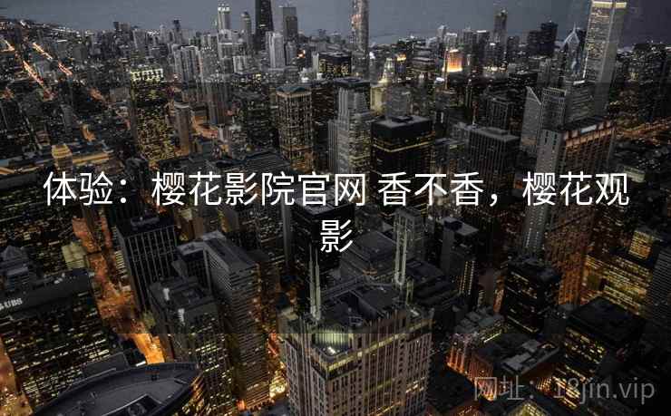 体验:樱花影院官网 香不香,樱花观影 体验:樱花影院官网 香不香,樱花观影