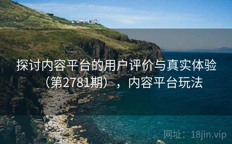 探讨内容平台的用户评价与真实体验(第2781期),内容平台玩法 探讨内容平台的用户评价与真实体验(第2781期),内容平台玩法