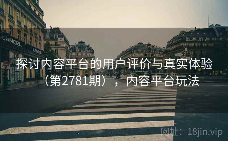 探讨内容平台的用户评价与真实体验（第2781期），内容平台玩法