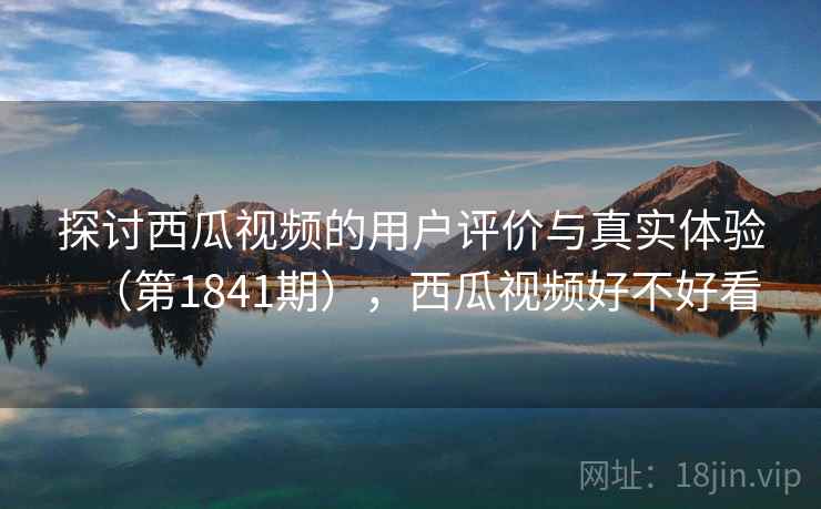 探讨西瓜视频的用户评价与真实体验(第1841期),西瓜视频好不好看 探讨西瓜视频的用户评价与真实体验(第1841期),西瓜视频好不好看