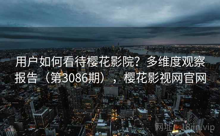 用户如何看待樱花影院？多维度观察报告（第3086期），樱花影视网官网