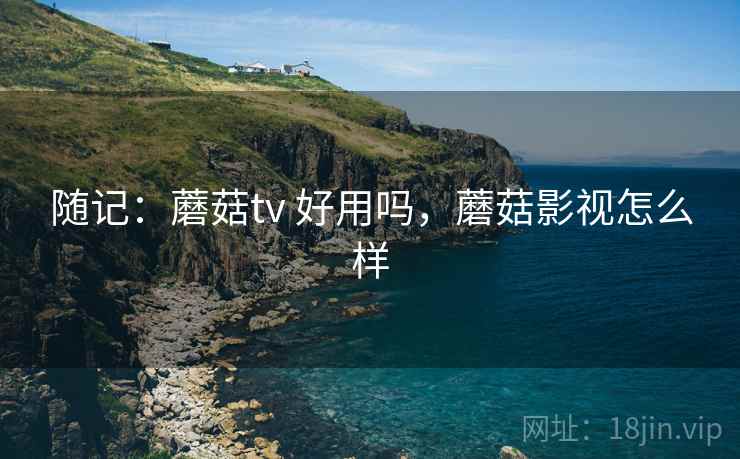 随记：蘑菇tv 好用吗，蘑菇影视怎么样