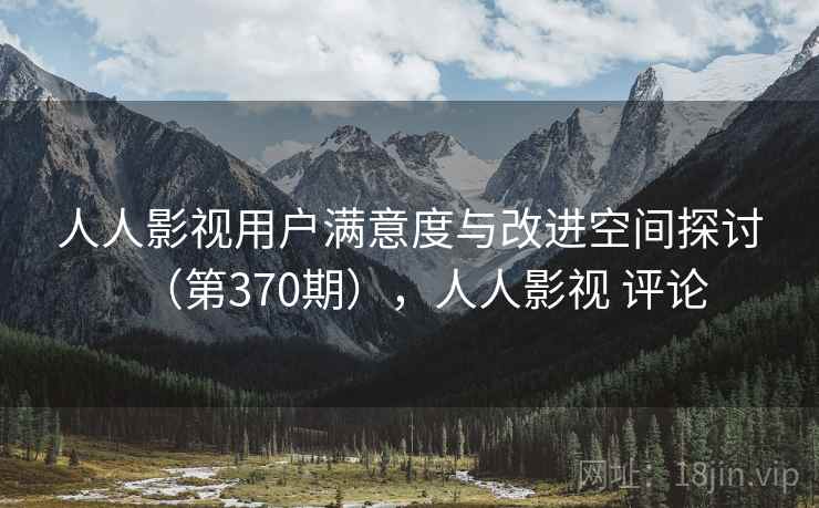 人人影视用户满意度与改进空间探讨（第370期），人人影视 评论