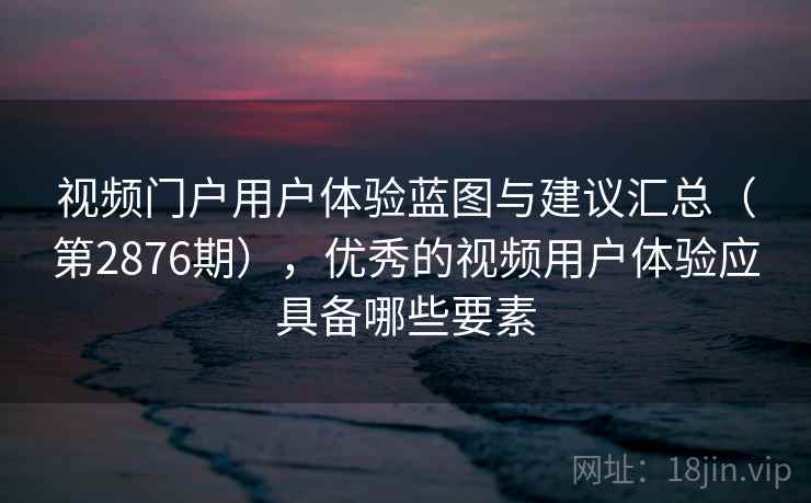 视频门户用户体验蓝图与建议汇总（第2876期），优秀的视频用户体验应具备哪些要素
