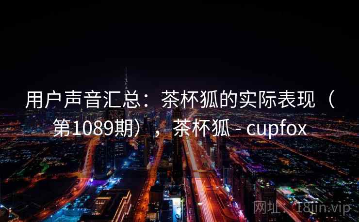 用户声音汇总:茶杯狐的实际表现(第1089期),茶杯狐 - cupfox 用户声音汇总:茶杯狐的实际表现(第1089期),茶杯狐 - cupfox