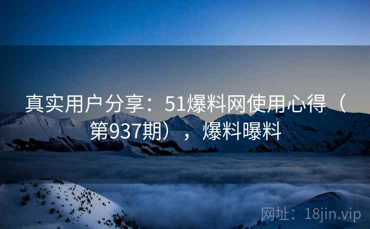 真实用户分享：51爆料网使用心得（第937期），爆料曝料