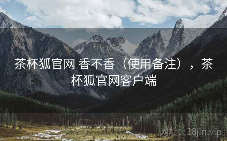 茶杯狐官网 香不香(使用备注),茶杯狐官网客户端 茶杯狐官网 香不香(使用备注),茶杯狐官网客户端